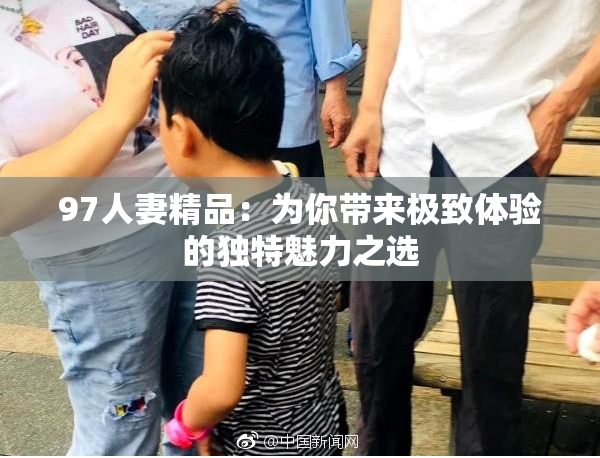 97人妻精品：为你带来极致体验的独特魅力之选