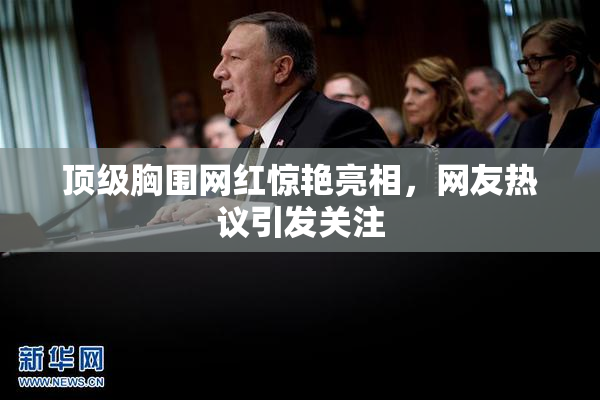 顶级胸围网红惊艳亮相，网友热议引发关注