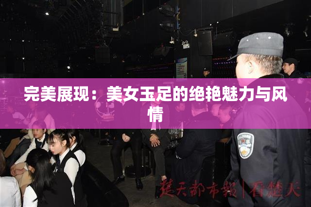 完美展现：美女玉足的绝艳魅力与风情