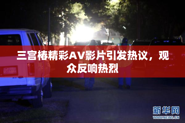 三宫椿精彩AV影片引发热议，观众反响热烈