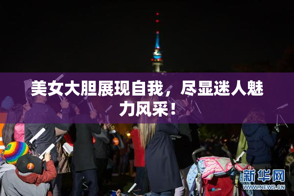 美女大胆展现自我，尽显迷人魅力风采！