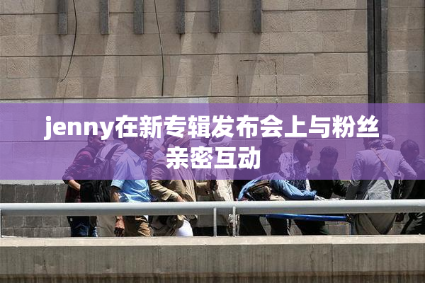 jenny在新专辑发布会上与粉丝亲密互动
