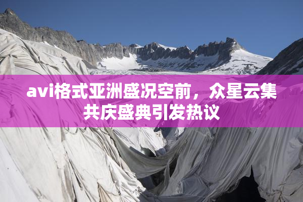 avi格式亚洲盛况空前，众星云集共庆盛典引发热议