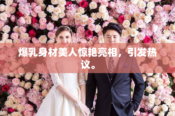 爆乳身材美人惊艳亮相，引发热议。