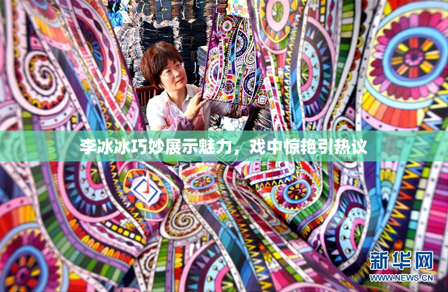 李冰冰巧妙展示魅力，戏中惊艳引热议