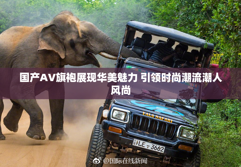 国产AV旗袍展现华美魅力 引领时尚潮流潮人风尚