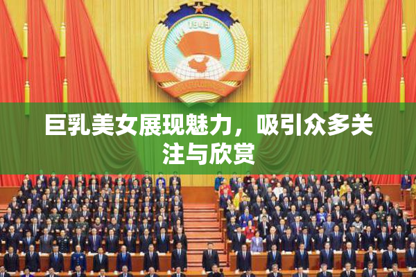 巨乳美女展现魅力，吸引众多关注与欣赏