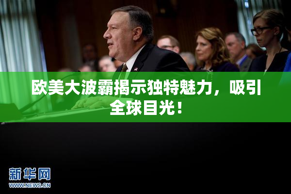 欧美大波霸揭示独特魅力，吸引全球目光！
