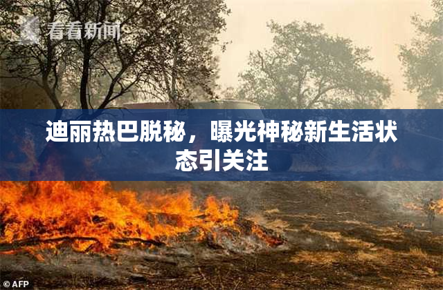 迪丽热巴脱秘，曝光神秘新生活状态引关注