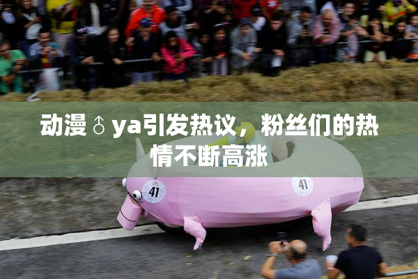动漫♂ya引发热议，粉丝们的热情不断高涨