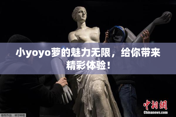 小yoyo萝的魅力无限，给你带来精彩体验！