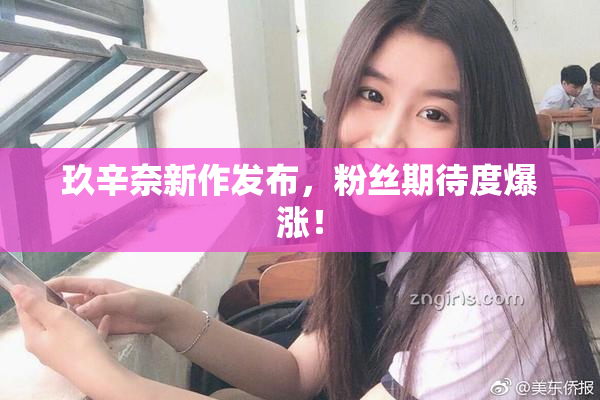 玖辛奈新作发布，粉丝期待度爆涨！