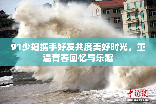 91少妇携手好友共度美好时光，重温青春回忆与乐趣