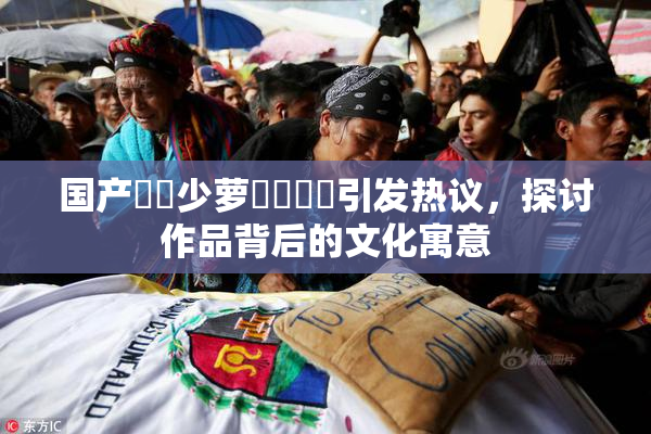 国产❌‌少萝❌‌❌‌引发热议，探讨作品背后的文化寓意