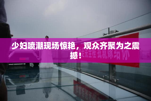少妇喷潮现场惊艳，观众齐聚为之震撼！