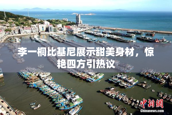 李一桐比基尼展示甜美身材，惊艳四方引热议