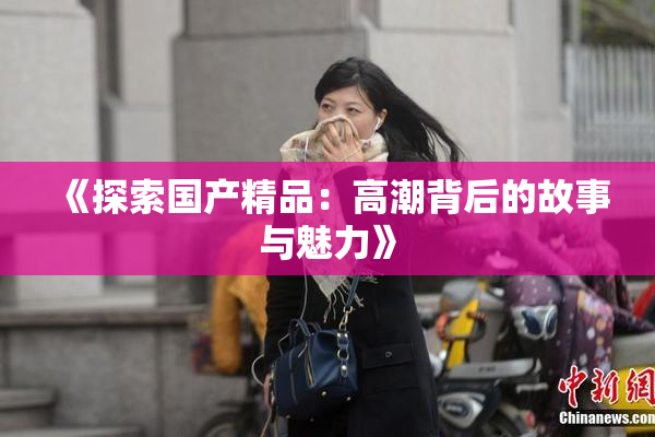 《探索国产精品：高潮背后的故事与魅力》