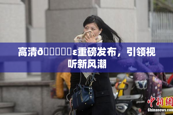 高清🔞❌‌ε重磅发布，引领视听新风潮