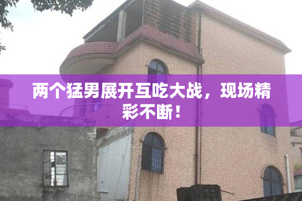 两个猛男展开互吃大战，现场精彩不断！