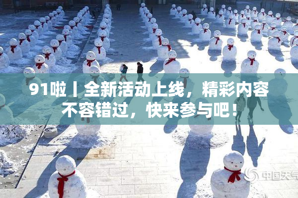 91啦丨全新活动上线，精彩内容不容错过，快来参与吧！
