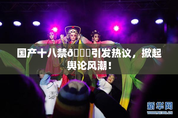 国产十八禁🔞引发热议，掀起舆论风潮！