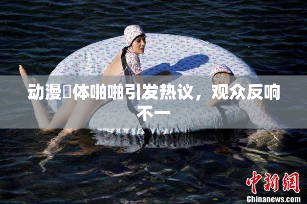 动漫祼体啪啪引发热议，观众反响不一