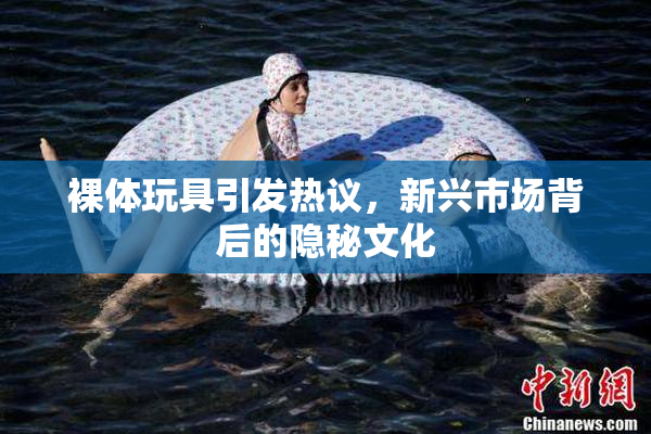 裸体玩具引发热议，新兴市场背后的隐秘文化