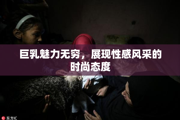 巨乳魅力无穷，展现性感风采的时尚态度