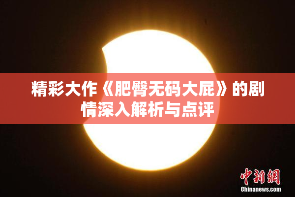 精彩大作《肥臀无码大屁》的剧情深入解析与点评