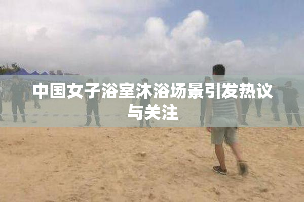中国女子浴室沐浴场景引发热议与关注