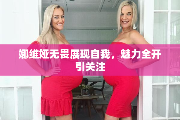 娜维娅无畏展现自我，魅力全开引关注