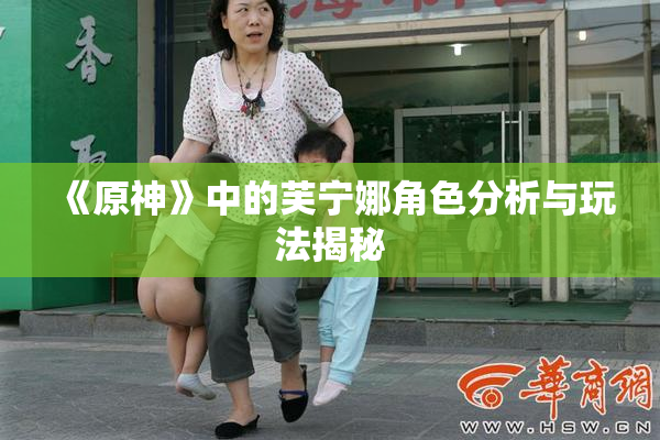 《原神》中的芙宁娜角色分析与玩法揭秘