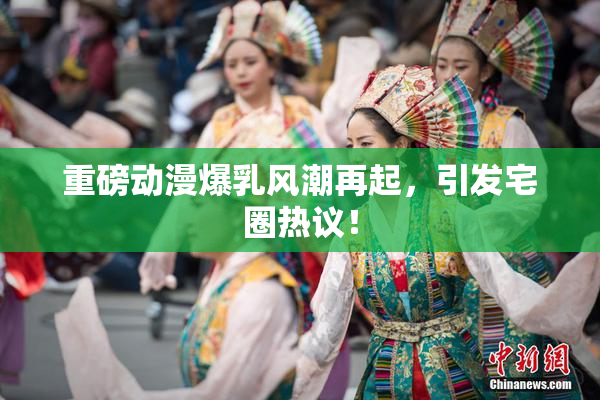 重磅动漫爆乳风潮再起，引发宅圈热议！