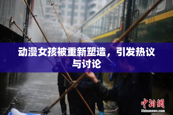 动漫女孩被重新塑造，引发热议与讨论