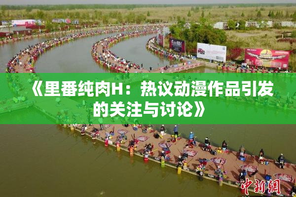 《里番纯肉H：热议动漫作品引发的关注与讨论》