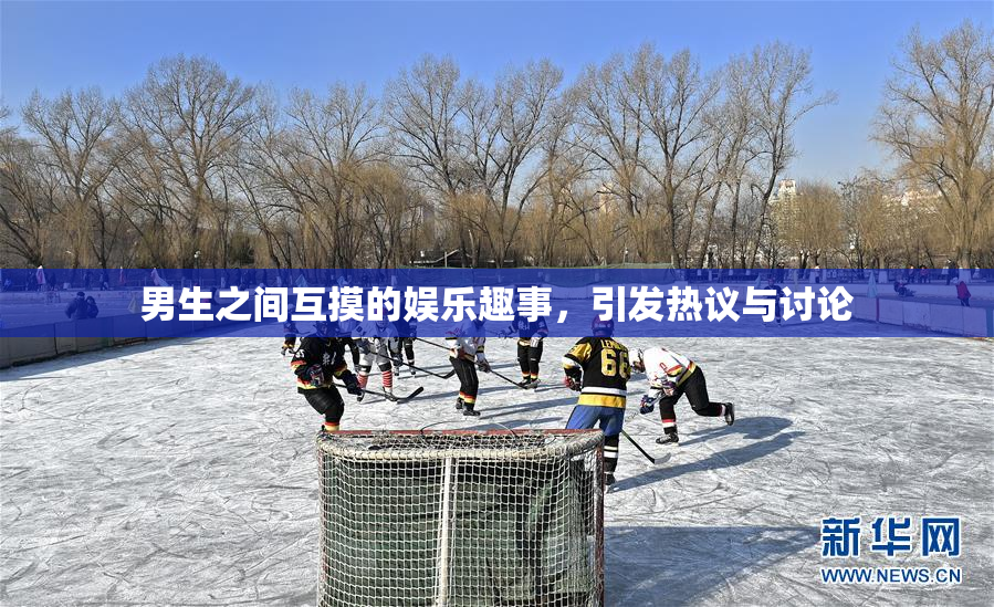 男生之间互摸的娱乐趣事，引发热议与讨论