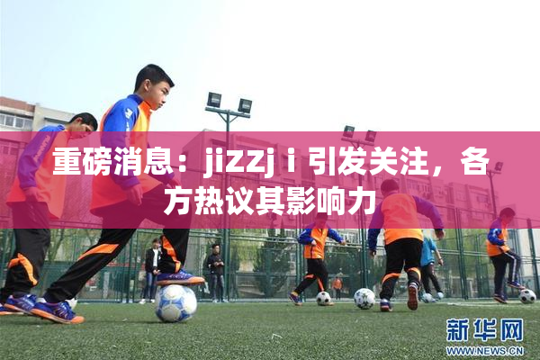 重磅消息：jiZZjⅰ引发关注，各方热议其影响力