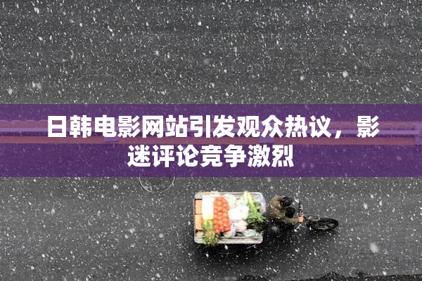 日韩电影网站引发观众热议，影迷评论竞争激烈