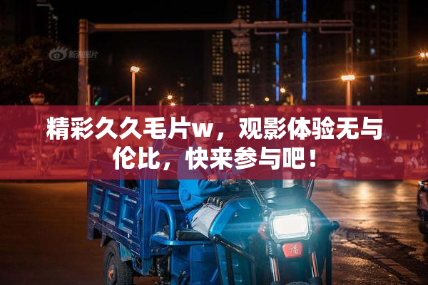 精彩久久毛片w，观影体验无与伦比，快来参与吧！