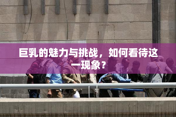 巨乳的魅力与挑战，如何看待这一现象？