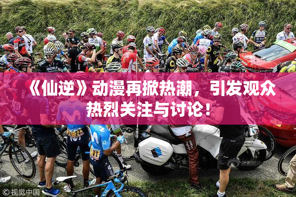 《仙逆》动漫再掀热潮，引发观众热烈关注与讨论！