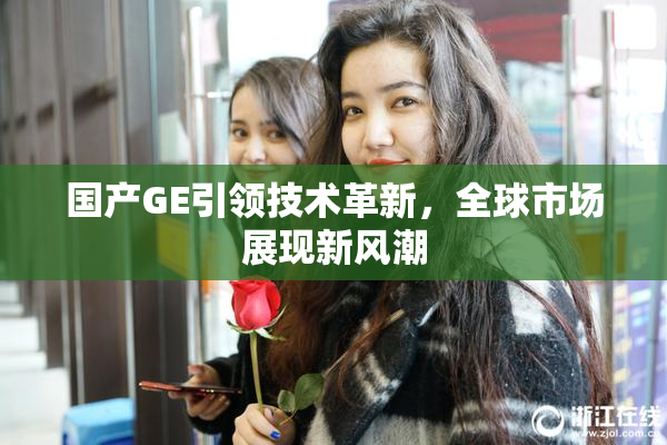 国产GE引领技术革新，全球市场展现新风潮