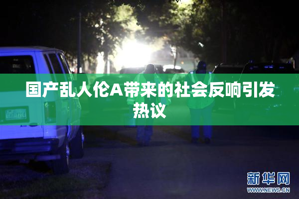 国产乱人伦A带来的社会反响引发热议