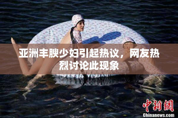 亚洲丰腴少妇引起热议，网友热烈讨论此现象
