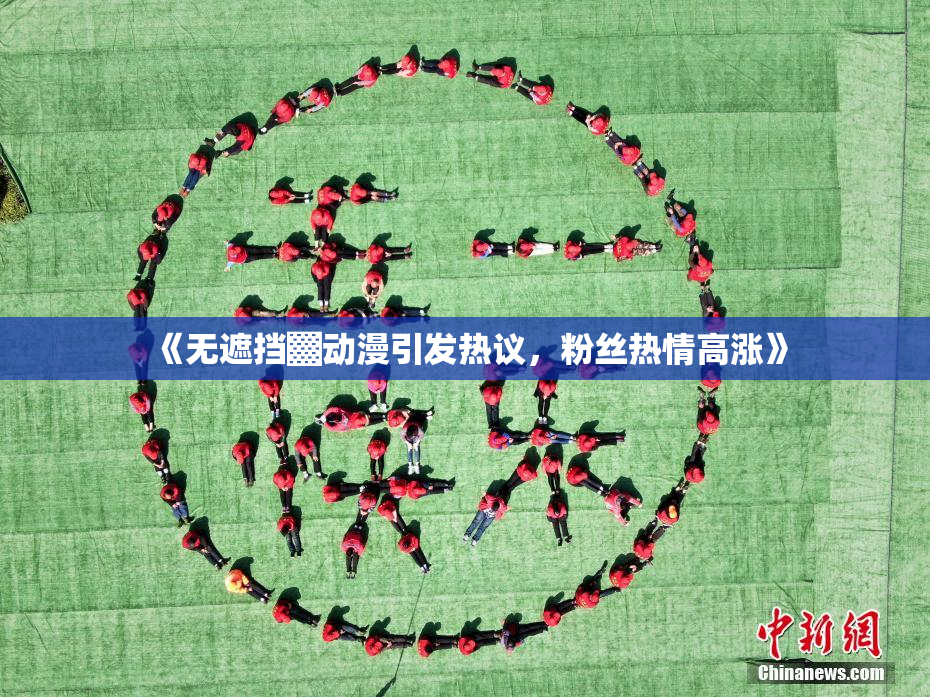 《无遮挡▓动漫引发热议，粉丝热情高涨》