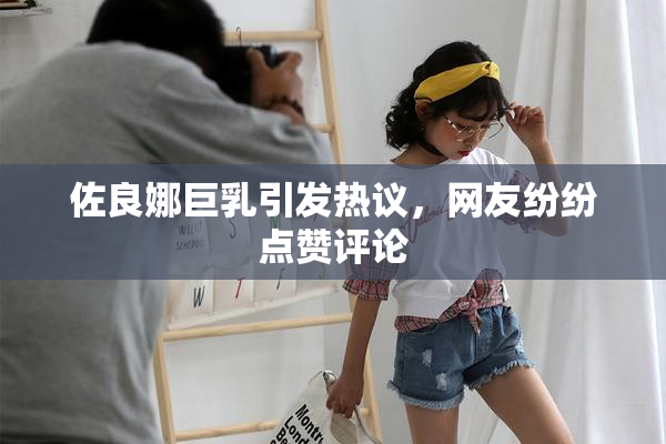 佐良娜巨乳引发热议，网友纷纷点赞评论