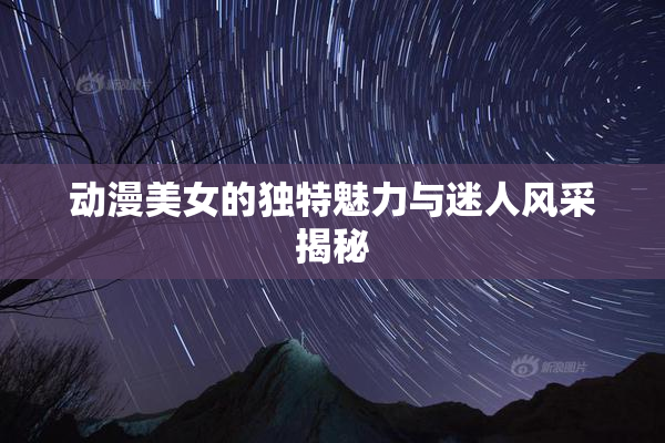 动漫美女的独特魅力与迷人风采揭秘