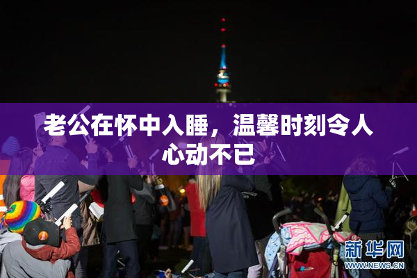 老公在怀中入睡，温馨时刻令人心动不已