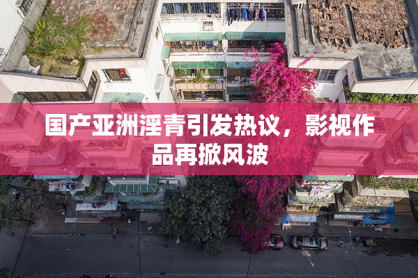 国产亚洲淫青引发热议，影视作品再掀风波