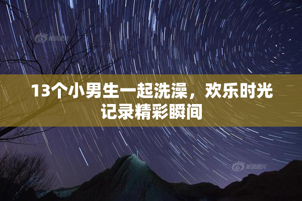 13个小男生一起洗澡，欢乐时光记录精彩瞬间